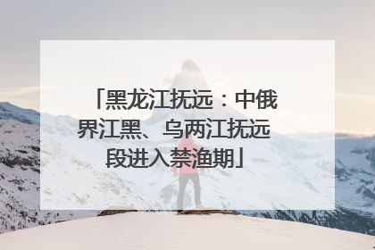 黑龙江抚远：中俄界江黑、乌两江抚远段进入禁渔期